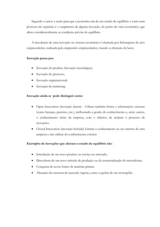 Segundo o autor, a razão para que a economia saia de um estado de equilíbrio e entre num
processo de expansão é o surgimento de alguma inovação, do ponto de vista económico, que
altere consideravelmente as condições prévias de equilíbrio.


   A introdução de uma inovação no sistema económico é chamada por Schumpeter de acto
empreendedor, realizada pelo empresário empreendedor, visando a obtenção de lucro.


Inovação passa por:


   •   Inovação do produto (inovação tecnológica);
   •   Inovação do processo;
   •   Inovação organizacional;
   •   Inovação de marketing.

Inovação ainda se pode distinguir como:


   •   Open Innovation (inovação aberta) - Utilizar também fontes e informações externas
       (como licenças, patentes, etc.), melhorando a gestão do conhecimento e, entre outros,
       o conhecimento tácito da empresa, com o objetivo de acelerar o processo de
       inovações.
   •   Closed Innovation (inovação fechada) Limitar o conhecimento ao uso interno de uma
       empresa e não utilizar do conhecimento exterior

Exemplos de inovações que alteram o estado de equilíbrio são:


   •   Introdução de um novo produto ou serviço no mercado;
   •   Descoberta de um novo método de produção ou de comercialização de mercadorias;
   •   Conquista de novas fontes de matérias-primas.
   •   Alteração da estrutura de mercado vigente, como a quebra de um monopólio.
 