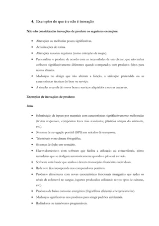 4. Exemplos do que é e não é inovação

Não são consideradas inovações de produto os seguintes exemplos:

   •   Alterações ou melhorias pouco significativas.
   •   Actualizações de rotina.
   •   Alterações sazonais regulares (como colecções de roupa).
   •   Personalizar o produto de acordo com as necessidades de um cliente, que não inclua
       atributos significativamente diferentes quando comparados com produtos feitos para
       outros clientes.
   •   Mudanças no design que não alteram a função, a utilização pretendida ou as
       características técnicas do bem ou serviço.
   •   A simples revenda de novos bens e serviços adquiridos a outras empresas.

Exemplos de inovações de produto:

Bens


   •   Substituição de inputs por materiais com características significativamente melhoradas
       (têxteis respiráveis, compósitos leves mas resistentes, plásticos amigos do ambiente,
       etc.).
   •   Sistemas de navegação portátil (GPS) em veículos de transporte.
   •   Telemóveis com câmara fotográfica.
   •   Sistemas de fecho em vestuário.
   •   Electrodomésticos com software que facilita a utilização ou conveniência, como
       torradeiras que se desligam automaticamente quando o pão está torrado.
   •   Software anti-fraude que analisa e detecta transacções financeiras individuais.
   •   Rede sem fios incorporada nos computadores portáteis.
   •   Produtos alimentares com novas características funcionais (margarina que reduz os
       níveis de colesterol no sangue, iogurtes produzidos utilizando novos tipos de culturas,
       etc.).
   •   Produtos de baixo consumo energético (frigoríficos eficientes energeticamente).
   •   Mudanças significativas nos produtos para atingir padrões ambientais.
   •   Radiadores ou termóstatos programáveis.
 