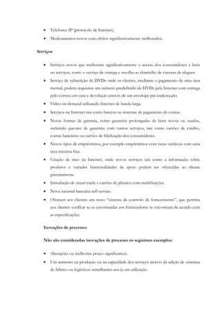 •   Telefones IP (protocolo de Internet).
   •   Medicamentos novos com efeitos significativamente melhorados.

Serviços

   •   Serviços novos que melhoram significativamente o acesso dos consumidores a bens
       ou serviços, como o serviço de entrega e recolha ao domicílio de viaturas de aluguer.
   •   Serviço de subscrição de DVDs onde os clientes, mediante o pagamento de uma taxa
       mensal, podem requisitar um número predefinido de DVDs pela Internet com entrega
       pelo correio em casa e devolução através de um envelope pré-endereçado.
   •   Vídeo on demand utilizando Internet de banda larga.
   •   Serviços na Internet tais como bancos ou sistemas de pagamento de contas.
   •   Novas formas de garantia, como garantias prolongadas de bens novos ou usados,
       incluindo pacotes de garantias com outros serviços, tais como cartões de crédito,
       contas bancárias ou cartões de fidelização dos consumidores.
   •   Novos tipos de empréstimos, por exemplo empréstimos com taxas variáveis com uma
       taxa máxima fixa.
   •   Criação de sites na Internet, onde novos serviços tais como a informação sobre
       produtos e variadas funcionalidades de apoio podem ser oferecidas ao cliente
       gratuitamente.
   •   Introdução de smart cards e cartões de plástico com multifunções.
   •   Nova sucursal bancária self-service.
   •   Oferecer aos clientes um novo “sistema de controlo de fornecimento”, que permita
       aos clientes verificar se as encomendas aos fornecedores se encontram de acordo com
       as especificações.

   Inovações de processo:

   Não são consideradas inovações de processo os seguintes exemplos:

   •   Alterações ou melhorias pouco significativas.
   •   Um aumento na produção ou na capacidade dos serviços através da adição de sistemas
       de fabrico ou logísticos semelhantes aos já em utilização.
 