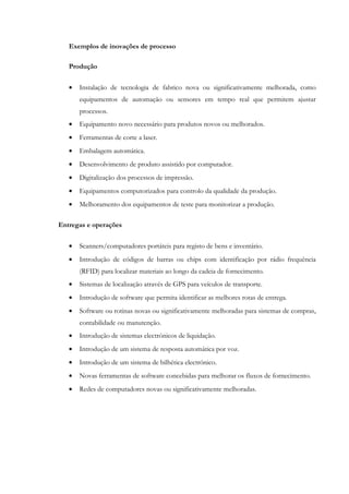 Exemplos de inovações de processo

   Produção


   •   Instalação de tecnologia de fabrico nova ou significativamente melhorada, como
       equipamentos de automação ou sensores em tempo real que permitem ajustar
       processos.
   •   Equipamento novo necessário para produtos novos ou melhorados.
   •   Ferramentas de corte a laser.
   •   Embalagem automática.
   •   Desenvolvimento de produto assistido por computador.
   •   Digitalização dos processos de impressão.
   •   Equipamentos computorizados para controlo da qualidade da produção.
   •   Melhoramento dos equipamentos de teste para monitorizar a produção.

Entregas e operações


   •   Scanners/computadores portáteis para registo de bens e inventário.
   •   Introdução de códigos de barras ou chips com identificação por rádio frequência
       (RFID) para localizar materiais ao longo da cadeia de fornecimento.
   •   Sistemas de localização através de GPS para veículos de transporte.
   •   Introdução de software que permita identificar as melhores rotas de entrega.
   •   Software ou rotinas novas ou significativamente melhoradas para sistemas de compras,
       contabilidade ou manutenção.
   •   Introdução de sistemas electrónicos de liquidação.
   •   Introdução de um sistema de resposta automática por voz.
   •   Introdução de um sistema de bilhética electrónico.
   •   Novas ferramentas de software concebidas para melhorar os fluxos de fornecimento.
   •   Redes de computadores novas ou significativamente melhoradas.
 