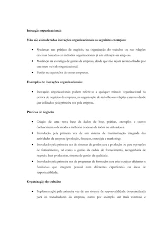 Inovação organizacional:

Não são consideradas inovações organizacionais os seguintes exemplos:

   •   Mudanças nas práticas de negócio, na organização do trabalho ou nas relações
       externas baseadas em métodos organizacionais já em utilização na empresa.
   •   Mudanças na estratégia de gestão da empresa, desde que não sejam acompanhadas por
       um novo método organizacional.
   •   Fusões ou aquisições de outras empresas.

Exemplos de inovações organizacionais:

   •   Inovações organizacionais podem referir-se a qualquer método organizacional na
       prática de negócios da empresa, na organização do trabalho ou relações externas desde
       que utilizados pela primeira vez pela empresa.

Práticas de negócio


   •   Criação de uma nova base de dados de boas práticas, exemplos e outros
       conhecimentos de modo a melhorar o acesso de todos os utilizadores.
   •   Introdução pela primeira vez de um sistema de monitorização integrada das
       actividades da empresa (produção, finanças, estratégia e marketing).
   •   Introdução pela primeira vez de sistemas de gestão para a produção ou para operações
       de fornecimento, tal como a gestão da cadeia de fornecimento, reengenharia de
       negócio, lean production, sistema de gestão da qualidade.
   •   Introdução pela primeira vez de programas de formação para criar equipas eficientes e
       funcionais que integrem pessoal com diferentes experiências ou áreas de
       responsabilidade.

Organização do trabalho

   •   Implementação pela primeira vez de um sistema de responsabilidade descentralizada
       para os trabalhadores da empresa, como por exemplo dar mais controlo e
 
