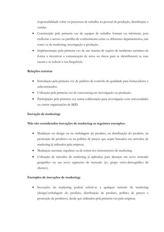 responsabilidade sobre os processos de trabalho ao pessoal da produção, distribuição e
       vendas.
   •   Constituição pela primeira vez de equipas de trabalho formais ou informais, para
       melhorar o acesso ou partilha de conhecimento entre os diferentes departamentos, tais
       como os de marketing, investigação e produção.
   •   Implementação pela primeira vez de um sistema de registo de incidentes anónimo de
       forma a incentivar a comunicação de erros ou riscos para se identificarem as suas
       causas e se reduzir a sua frequência.

Relações externas

   •   Introdução pela primeira vez de padrões de controlo de qualidade para fornecedores e
       subcontratados.
   •   Utilização pela primeira vez de outsourcing em investigação ou produção.
   •   Participação pela primeira vez numa colaboração para investigação com universidades
       ou outras organizações de I&D.

Inovação de marketing:

Não são consideradas inovações de marketing os seguintes exemplos:

   •   Mudanças no design ou na embalagem do produto, na distribuição do produto, na
       promoção de produtos ou na política de preços que sejam baseados em métodos de
       marketing já utilizados pela empresa.
   •   Mudanças sazonais, regulares ou de rotina nos instrumentos de marketing.
   •   Utilização de métodos de marketing já aplicados para alcançar um novo mercado
       geográfico ou um novo segmento de mercado (ex. grupo sócio-demográfico de
       clientes).

Exemplos de inovações de marketing:


   •   Inovações de marketing podem referir-se a qualquer método de marketing
       (design/embalagem do produto, distribuição de produto, política de preços e
       promoção de produtos), desde que utilizados pela primeira vez pela empresa.
 
