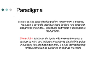 Paradigma
Muitas destas capacidades podem nascer com a pessoa,
mas não é por este lado que cada pessoa não pode ser
um grande inovador. Podem ser cultivadas e diariamente
melhoradas.
Steve Jobs, fundador da Apple não nasceu Inovador e
tornou-se num dos maiores inovadores da história, pelas
inovações nos produtos que criou e pelas inovações nas
formas como fez os produtos chegar ao mercado
 