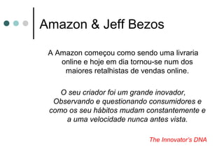Amazon & Jeff Bezos
A Amazon começou como sendo uma livraria
online e hoje em dia tornou-se num dos
maiores retalhistas de vendas online.
O seu criador foi um grande inovador,
Observando e questionando consumidores e
como os seu hábitos mudam constantemente e
a uma velocidade nunca antes vista.
The Innovator’s DNA
 
