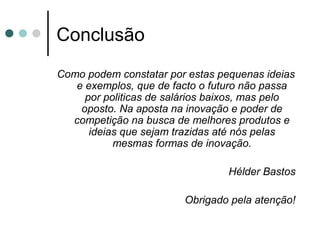 Conclusão
Como podem constatar por estas pequenas ideias
e exemplos, que de facto o futuro não passa
por politicas de salários baixos, mas pelo
oposto. Na aposta na inovação e poder de
competição na busca de melhores produtos e
ideias que sejam trazidas até nós pelas
mesmas formas de inovação.
Hélder Bastos
Obrigado pela atenção!
 