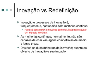 Inovação vs Redefinição
 Inovação e processos de inovação é,
frequentemente, confundida com melhoria contínua.
 Para se considerar a Inovação como tal, esta deve causar
um impacto imediato.
 As melhorias contínuas, normalmente, não são
capazes de criar vantagens competitivas de médio
e longo prazo.
 Destaca-se duas maneiras de inovação; quanto ao
objecto de inovação e seu impacto.
 