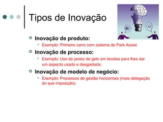 Tipos de Inovação
 Inovação de produto:
 Exemplo: Primeiro carro com sistema de Park Assist
 Inovação de processo:
 Exemplo: Uso de jactos de gelo em tecidos para lhes dar
um aspecto usado e desgastado.
 Inovação de modelo de negócio:
 Exemplo: Processos de gestão horizontais (mais delegação
do que imposição).
 