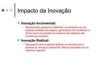 Impacto da Inovação
 Inovação Incremental:
 Representam pequenas melhorias nos produtos ou nos
próprios modelos de negócio, geralmente não modificam a
forma como os produtos ou sistemas de negócios são
levados ao mercado.
 Inovação Radical:
 Representa uma mudança drástica na maneira que o
produto ou serviço é consumido. Rotura completa com os
sistemas vigentes.
 