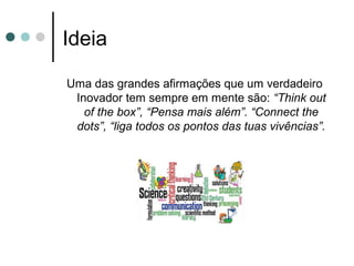 Ideia
Uma das grandes afirmações que um verdadeiro
Inovador tem sempre em mente são: “Think out
of the box”, “Pensa mais além”. “Connect the
dots”, “liga todos os pontos das tuas vivências”.
 