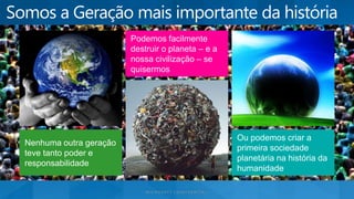 Ou podemos criar a
primeira sociedade
planetária na história da
humanidade
Podemos facilmente
destruir o planeta – e a
nossa civilização – se
quisermos
Nenhuma outra geração
teve tanto poder e
responsabilidade
 