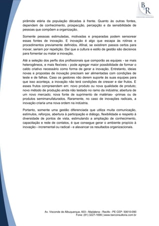 pirâmide etária da população décadas à frente. Quanto às outras fontes,
dependem de conhecimento, prospecção, percepção e da sensibilidade de
pessoas que compõem a organização.
Somente pessoas estimuladas, motivadas e preparadas podem sensorear
essas fontes de inovação. E inovação é algo que escapa às rotinas e
procedimentos previamente definidos. Afinal, se existirem passos certos para
inovar, seriam por repetição. Daí que a cultura e estilo de gestão são decisivos
para fomentar ou matar a inovação.
Até a seleção dos perfis dos profissionais que comporão as equipes - se mais
heterogêneos, e mais flexíveis - pode agregar maior possibilidade de formar o
caldo criativo necessário como forma de gerar a inovação. Entretanto, ideias
novas e propostas de inovação precisam ser alimentadas com condições de
teste e de falhas. Caso os gestores não derem suporte às suas equipes para
que isso aconteça, a inovação não terá condições de crescer e dar frutos. E
esses frutos compreendem em: novo produto ou nova qualidade de produto;
novo método de produção ainda não testado no ramo da indústria; abertura de
um novo mercado; nova fonte de suprimento de matérias- -primas ou de
produtos semimanufaturados. Raramente, no caso de inovações radicais, a
inovação criaria uma nova ordem na indústria.
Portanto, somente uma gestão diferenciada que utiliza muita comunicação,
estímulos, reforços, abertura à participação e diálogo, flexibilidade e respeito à
diversidade de pontos de vista, estimulando a ampliação de conhecimento,
capacitação e rede de contatos, é que consegue gerar o ambiente propício à
inovação - incremental ou radical - e alavancar os resultados organizacionais.

Av. Visconde de Albuquerque, 603 - Madalena - Recife - PE CEP: 50610-090
Fone: (81) 3227-1699 | www.berconsultoria.com.br

 