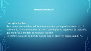 Inovação Radical:
Representa uma mudança drástica na maneira que o produto ou serviço é
consumido. Geralmente, traz um novo paradigma ao segmento de mercado,
que modifica o modelo de negócios vigente.
Exemplo: evolução do CD de música para os arquivos digitais em MP3.
Impacto da inovação
 