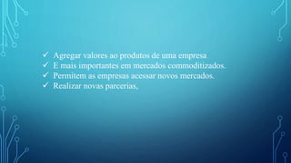 Agregar valores ao produtos de uma empresa
 E mais importantes em mercados commoditizados.
 Permitem as empresas acessar novos mercados.
 Realizar novas parcerias,
 