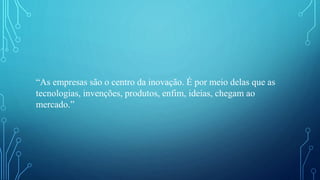 “As empresas são o centro da inovação. É por meio delas que as
tecnologias, invenções, produtos, enfim, ideias, chegam ao
mercado.”
 