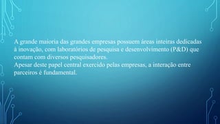 A grande maioria das grandes empresas possuem áreas inteiras dedicadas
à inovação, com laboratórios de pesquisa e desenvolvimento (P&D) que
contam com diversos pesquisadores.
Apesar deste papel central exercido pelas empresas, a interação entre
parceiros é fundamental.
 