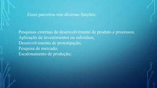 Esses parceiros tem diversas funções;
Pesquisas externas de desenvolvimento de produto e processos;
Aplicação de investimentos ou subsídios;
Desenvolvimento de prototipação;
Pesquisa de mercado;
Escalonamento de produção;
 