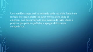 Uma tendência que está se tornando cada vez mais forte é um
modelo inovação aberta (ou open innovation), onde as
empresas vão buscar fora de seus centros de P&D ideias e
projetos que podem ajudá-las a agregar diferenciais
competitivos.
 