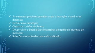  As empresas precisam entender o que e inovação e qual a sua
dinâmica;
 Definir uma estratégia;
 Objetivos e visão de futuro;
 Desenvolver e internalizar ferramentas de gestão do processo de
inovação;
 Soluções customizadas para cada realidade;
 