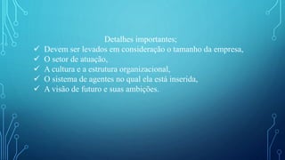 Detalhes importantes;
 Devem ser levados em consideração o tamanho da empresa,
 O setor de atuação,
 A cultura e a estrutura organizacional,
 O sistema de agentes no qual ela está inserida,
 A visão de futuro e suas ambições.
 