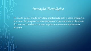 Inovação Tecnológica
De modo geral, é toda novidade implantada pelo o setor produtivo,
por meio de pesquisa ou investimentos, e que aumenta a eficiência
do processo produtivo ou que implica um novo ou aprimorado
produto.
 