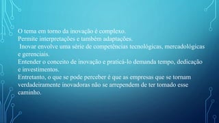 O tema em torno da inovação é complexo.
Permite interpretações e também adaptações.
Inovar envolve uma série de competências tecnológicas, mercadológicas
e gerenciais.
Entender o conceito de inovação e praticá-lo demanda tempo, dedicação
e investimentos.
Entretanto, o que se pode perceber é que as empresas que se tornam
verdadeiramente inovadoras não se arrependem de ter tomado esse
caminho.
 
