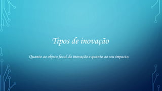 Tipos de inovação
Quanto ao objeto focal da inovação e quanto ao seu impacto.
 