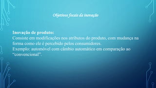 Inovação de produto:
Consiste em modificações nos atributos do produto, com mudança na
forma como ele é percebido pelos consumidores.
Exemplo: automóvel com câmbio automático em comparação ao
“convencional”.
Objetivos focais da inovação
 