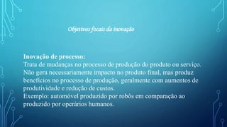 Inovação de processo:
Trata de mudanças no processo de produção do produto ou serviço.
Não gera necessariamente impacto no produto final, mas produz
benefícios no processo de produção, geralmente com aumentos de
produtividade e redução de custos.
Exemplo: automóvel produzido por robôs em comparação ao
produzido por operários humanos.
Objetivos focais da inovação
 