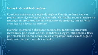 Inovação de modelo de negócio:
Considera mudanças no modelo de negócio. Ou seja, na forma como o
produto ou serviço é oferecido ao mercado. Não implica necessariamente em
mudanças no produto ou mesmo no processo de produção, mas na forma
como que ele é levado ao mercado.
Exemplo: automóvel é alugado ao consumidor, que passa a pagar uma
mensalidade pelo uso do veículo, com direito a seguro, manutenção e troca
pelo modelo mais novo a cada ano; em comparação ao modelo de negócio
tradicional, em que o veículo é vendido.
 