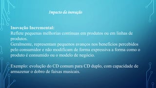 Impacto da inovação
Inovação Incremental:
Reflete pequenas melhorias contínuas em produtos ou em linhas de
produtos.
Geralmente, representam pequenos avanços nos benefícios percebidos
pelo consumidor e não modificam de forma expressiva a forma como o
produto é consumido ou o modelo de negócio.
Exemplo: evolução do CD comum para CD duplo, com capacidade de
armazenar o dobro de faixas musicais.
 