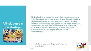 Afinal, o que é
uma startup?
 São Paulo -Tudo começou durante a época que chamamos de
bolha da Internet, entre 1996 e 2001.Apesar de usado nos EUA
há várias décadas, só na bolha ponto-com o termo "startup"
começou a ser usado por aqui. Significava um grupo de pessoas
trabalhando com uma ideia diferente que, aparentemente,
poderia fazer dinheiro.Além disso, "startup" sempre foi
sinônimo de iniciar uma empresa e colocá-la em
funcionamento.
http://exame.abril.com.br/pme/noticias/o-que-e-
uma-startup
Si Casas
 