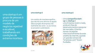 uma startup é um
grupo de pessoas à
procura de um
modelo de
negócios repetível
e escalável,
trabalhando em
condições de
extrema incerteza.
uma startup é
.
uma startup é
 Uma companhia start-
up ou startup é
uma Empresa recém criada,
ainda em fase de
desenvolvimento e pesquisa
de mercados. O termo
tornou-se popular
internacionalmente durante
a bolha da internet, quando
um grande número de
"empresas.com" foram
fundadas.
Um cenário de incerteza significa
que não há como afirmar se aquela
ideia e projeto de empresa irão
realmente dar certo - ou ao menos
se provarem sustentáveis
Si Casas
 