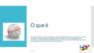O que é
O conceito de inovação é bastante variado, dependendo, principalmente, da sua
aplicação, sucesso para as empresas, por exemplo, e como exploração de
sucesso , significa aumento de faturamento, acesso a novos mercados, aumento
das margens de lucro, entre outros benefícios.
Si Casas
 
