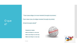 “ Fazer coisasantigas,de novasmaneiras!(inovaçãode processo)
Fazercoisasnovas,de antigasmaneiras!(inovação deproduto)
Ambas!(inovaçãoradical)”*
*Adaptado do Ingles:
•Make old things in a new way
•Make new things in an old way
•Make new things in a new way
O que
é?
Si Casas
 