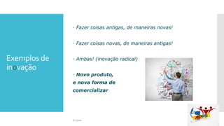 Exemplos de
inovação
 Fazer coisas antigas, de maneiras novas!
 Fazer coisas novas, de maneiras antigas!
 Ambas! (inovação radical)
 Novo produto,
e nova forma de
comercializar
Si Casas
 