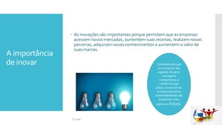 A importância
de inovar
 As inovações são importantes porque permitem que as empresas
acessem novos mercados, aumentem suas receitas, realizem novas
parcerias, adquiram novos conhecimentos e aumentem o valor de
suas marcas.
Considerando que
as inovações são
capazes de gerar
vantagens
competitivas a
médio e longo
prazo, inovar torna-
se essencial para a
sustentabilidade das
empresas e dos
países no futuro.
Si Casas
 