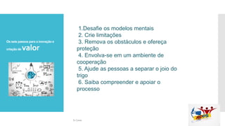 Os seis passos para a inovação e
criação de valor
1.Desafie os modelos mentais
2. Crie limitações
3. Remova os obstáculos e ofereça
proteção
4. Envolva-se em um ambiente de
cooperação
5. Ajude as pessoas a separar o joio do
trigo
6. Saiba compreender e apoiar o
processo
Si Casas
 