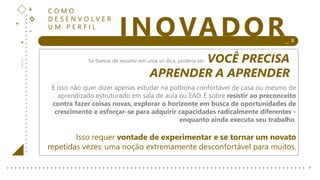 +
+
+
+ _ X
INOVADOR
+
C O M O
D E S E N V O L V E R
U M P E R F I L
Se tivesse de resumir em uma só dica, poderia ser: VOCÊ PRECISA
APRENDER A APRENDER
E isso não quer dizer apenas estudar na poltrona confortável de casa ou mesmo de
aprendizado estruturado em sala de aula ou EAD. É sobre resistir ao preconceito
contra fazer coisas novas, explorar o horizonte em busca de oportunidades de
crescimento e esforçar-se para adquirir capacidades radicalmente diferentes -
enquanto ainda executa seu trabalho.
Isso requer vontade de experimentar e se tornar um novato
repetidas vezes: uma noção extremamente desconfortável para muitos.
 