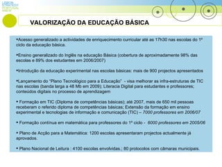 LISBON PORTUGAL STRATEGY ANEW Acesso generalizado a actividades de enriquecimento curricular  até as 17h30 nas escolas do 1º ciclo da educação básica. Ensino generalizado do Inglês na educação Básica (cobertura de aproximadamente 98% das escolas e 89% dos estudantes em 2006/2007) Introdução da educação experimental nas escolas básicas: mais de 900 projectos apresentados  Lançamento do “Plano Tecnológico para a Educação”  - visa melhorar as infra-estruturas de TIC nas escolas (banda larga a 48 Mb em 2009); Literacia Digital para estudantes e professores; conteúdos digitais no processo de aprendizagem Formação em TIC (Diploma de competências básicas); até 2007, mais de 650 mil pessoas receberam o referido diploma de competências básicas; Extensão da formação em ensino experimental e tecnologias de informação e comunicação (TIC) –  7000 professores em 2006/07 Formação contínua em matemática para professores do 1º ciclo  -  6000 professores em 2005/06 Plano de Acção para a Matemática: 1200 escolas apresentaram projectos actualmente já aprovados. Plano Nacional de Leitura : 4100 escolas envolvidas.; 80 protocolos com câmaras municipais. VALORIZAÇÃO DA EDUCAÇÃO BÁSICA 