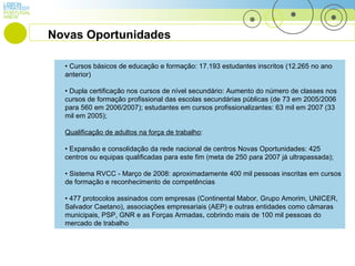 LISBON PORTUGAL STRATEGY ANEW •  Cursos básicos de educação e formação: 17.193 estudantes inscritos (12.265 no ano anterior) •  Dupla certificação nos cursos de nível secundário: Aumento do número de classes nos cursos de formação profissional das escolas secundárias públicas  (de 73 em 2005/2006 para 560 em 2006/2007);  estudantes em cursos profissionalizantes: 63 mil em 2007 (33 mil em 2005);  Qualificação de adultos na força de trabalho : •  Expansão e consolidação da rede nacional de centros Novas Oportunidades: 425 centros ou equipas qualificadas para este fim (meta de 250 para 2007 já ultrapassada); •  Sistema RVCC - Março de 2008: aproximadamente 400 mil pessoas inscritas em cursos de formação e reconhecimento de competências •  477 protocolos assinados com empresas (Continental Mabor, Grupo Amorim, UNICER, Salvador Caetano), associações empresariais (AEP) e outras entidades como câmaras  municipais, PSP, GNR e as Forças Armadas, cobrindo mais de 100 mil pessoas do mercado de trabalho Novas Oportunidades 