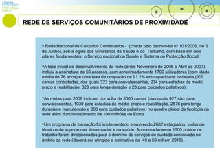 LISBON PORTUGAL STRATEGY ANEW Rede Nacional de Cuidados Continuados -  (criada pelo decreto-lei nº 101/2006, de 6 de Junho), sob a égide dos Ministérios da Saúde e do  Trabalho, com base em dois pilares fundamentais: o Serviço nacional de Saúde e Sistema de Protecção Social. A fase inicial de desenvolvimento da rede (entre Novembro de 2006 e Abril de 2007) incluiu a assinatura de 56 acordos, com aproximadamente 1700 utilizadores (com idade média de 76 anos) e uma taxa de ocupação de 91.2% em capacidade instalada (909 camas contratadas, das quais 323 para convalescentes, 234 para estadias de médio prazo e reabilitação, 329 para longa duração e 23 para cuidados paliativos). As metas para 2008 indicam por volta de 5000 camas (das quais   927 são para convalescentes, 1030 para estadias de médio prazo e reabilitação, 2576 para longa duração e manutenção e 300 para cuidados paliativos) no quadro global da tipologia da rede além dum investimento de 100 milhões de Euros Um programa de formação foi implementado envolvendo 2662 estagiários, incluindo técnicos de suporte nas áreas social e da saúde. Aproximadamente 1500 postos de trabalho foram direccionados para o domínio de serviços de cuidado continuado no âmbito da rede (deverá ser atingida a estimativa de  40 a 50 mil em 2016). REDE DE SERVIÇOS COMUNITÁRIOS DE PROXIMIDADE 