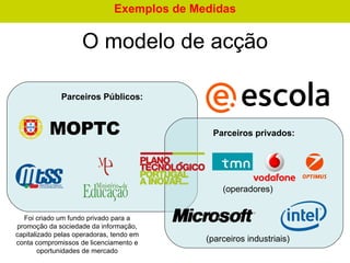 O  modelo de acção Parceiros Públicos : Parceiros privados : Foi criado um fundo privado para a promoção da sociedade da informação, capitalizado pelas operadoras, tendo em conta compromissos de licenciamento e oportunidades de mercado (parceiros industriais) (operadores) Exemplos de Medidas 