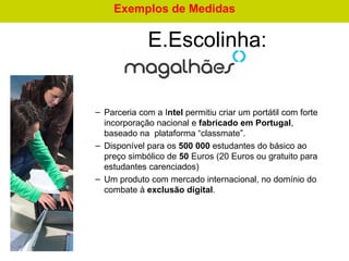 Parceria com a I ntel  permitiu criar um portátil com forte incorporação nacional e  fabricado em Portugal , baseado na  plataforma “classmate”.  Disponível para os  500 000  estudantes do básico ao preço simbólico de  50  Euros (20 Euros ou gratuito para estudantes carenciados) Um produto com mercado internacional, no domínio do combate à  exclusão digital . E.Escolinha:   Exemplos de Medidas 