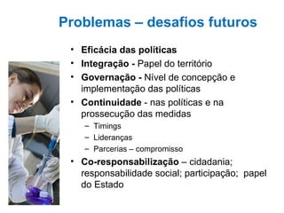   Problemas – desafios futuros Eficácia das políticas Integração -  Papel do território  Governação -  Nível de concepção e implementação das políticas Continuidade  - nas políticas e na prossecução das medidas Timings Lideranças Parcerias – compromisso Co-responsabilização  – cidadania; responsabilidade social; participação;  papel do Estado 