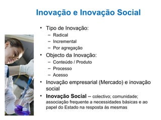 Inovação e Inovação Social Tipo de Inovação:  Radical Incremental Por agregação Objecto da Inovação:  Conteúdo / Produto Processo Acesso Inovação empresarial (Mercado) e inovação social   Inovação Social  –  colectivo; comunidade; associação frequente a necessidades básicas e ao papel do Estado na resposta às mesmas 