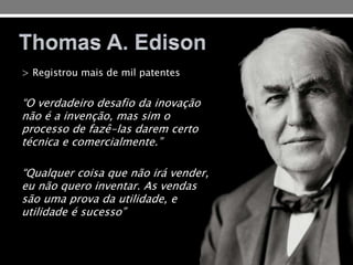 > Registrou mais de mil patentes
“O verdadeiro desafio da inovação
não é a invenção, mas sim o
processo de fazê-las darem certo
técnica e comercialmente.”
“Qualquer coisa que não irá vender,
eu não quero inventar. As vendas
são uma prova da utilidade, e
utilidade é sucesso”
 