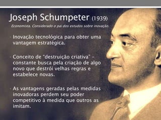 Joseph Schumpeter (1939)
• Inovação tecnológica para obter uma
vantagem estratégica.
• Conceito de “destruição criativa” –
constante busca pela criação de algo
novo que destrói velhas regras e
estabelece novas.
• As vantagens geradas pelas medidas
inovadoras perdem seu poder
competitivo à medida que outros as
imitam.
Economista. Considerado o pai dos estudos sobre inovação.
 