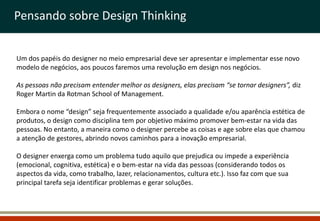 Pensando sobre Design Thinking


Um dos papéis do designer no meio empresarial deve ser apresentar e implementar esse novo
modelo de negócios, aos poucos faremos uma revolução em design nos negócios.

As pessoas não precisam entender melhor os designers, elas precisam “se tornar designers”, diz
Roger Martin da Rotman School of Management.

Embora o nome “design” seja frequentemente associado a qualidade e/ou aparência estética de
produtos, o design como disciplina tem por objetivo máximo promover bem-estar na vida das
pessoas. No entanto, a maneira como o designer percebe as coisas e age sobre elas que chamou
a atenção de gestores, abrindo novos caminhos para a inovação empresarial.

O designer enxerga como um problema tudo aquilo que prejudica ou impede a experiência
(emocional, cognitiva, estética) e o bem-estar na vida das pessoas (considerando todos os
aspectos da vida, como trabalho, lazer, relacionamentos, cultura etc.). Isso faz com que sua
principal tarefa seja identificar problemas e gerar soluções.
 