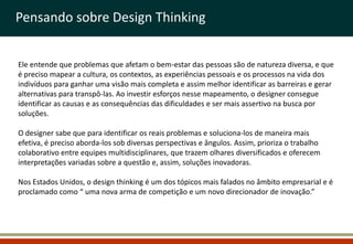Pensando sobre Design Thinking


Ele entende que problemas que afetam o bem-estar das pessoas são de natureza diversa, e que
é preciso mapear a cultura, os contextos, as experiências pessoais e os processos na vida dos
indivíduos para ganhar uma visão mais completa e assim melhor identificar as barreiras e gerar
alternativas para transpô-las. Ao investir esforços nesse mapeamento, o designer consegue
identificar as causas e as consequências das dificuldades e ser mais assertivo na busca por
soluções.

O designer sabe que para identificar os reais problemas e soluciona-los de maneira mais
efetiva, é preciso aborda-los sob diversas perspectivas e ângulos. Assim, prioriza o trabalho
colaborativo entre equipes multidisciplinares, que trazem olhares diversificados e oferecem
interpretações variadas sobre a questão e, assim, soluções inovadoras.

Nos Estados Unidos, o design thinking é um dos tópicos mais falados no âmbito empresarial e é
proclamado como “ uma nova arma de competição e um novo direcionador de inovação.”
 