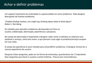Achar e definir problemas

Um aspecto importante da criatividade é a oportunidade em achar problemas. Todo designer
deve gostar de resolver problemas.

"Problem finding involves, one might say, thinking about what to think about.“
Robert J. Sternberg.

Os métodos para descobrir problemas são baseados em foco no
usuário, colaboração, observação, experiências e pesquisas.

No campo da observação é importante o designer saber como o indivíduo se relaciona com
produtos e serviços, como eles vivem, o que pensam e que lugar os produtos/serviços ocupam
em suas vidas.

O campo da experiência é outro método para achar/definir problemas. O designer tentará ter a
mesma experiência do usuário.

Pesquisa é fazer perguntas, pode ser em forma de entrevistas, questionários etc. É importante
fazer perguntas que levem o usuário a contar histórias. Procure por inconsistências.
 